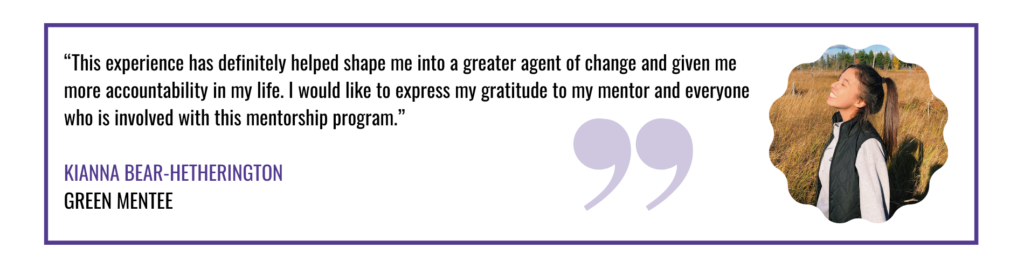  “This experience has definitely helped shape me into a greater agent of change and given me more accountability in my life. I would like to express my gratitude to my mentor and everyone who is involved with this mentorship program.” quote by Kianna Bear-Hetherington green mentee