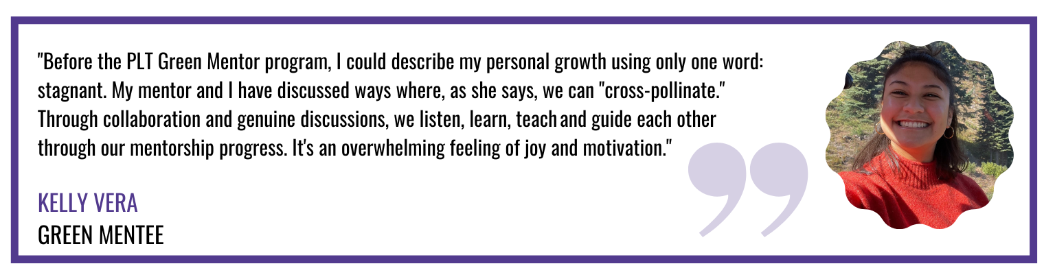 "Before the PLT Green Mentor program, I could describe my personal growth using only one word: stagnant. My mentor and I have discussed ways where, as she says, we can "cross-pollinate." Through collaboration and genuine discussions, we listen, learn, teach and guide each other through our mentorship progress. It's an overwhelming feeling of joy and motivation."