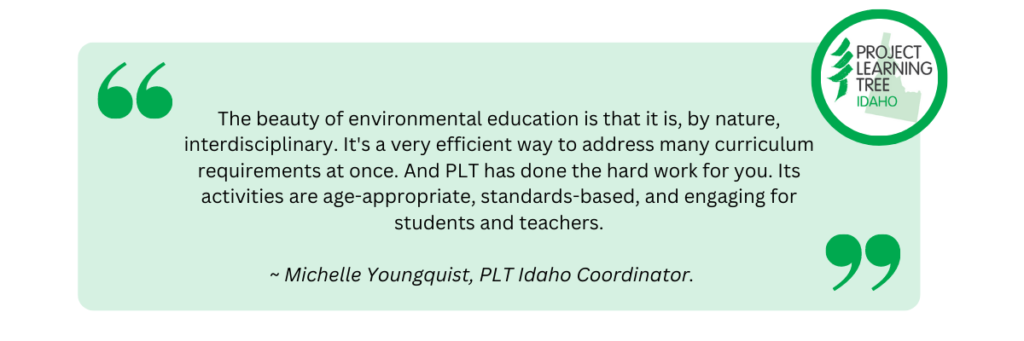 The beauty of environmental education is that it is, by nature, interdisciplinary. It's a very efficient way to address many curriculum requirements at once. And PLT has done the hard work for you. Its activities are age-appropriate, standards-based, and engaging for students and teachers.. Quote by Michelle Youngquist, PLT Idaho Coordinator.