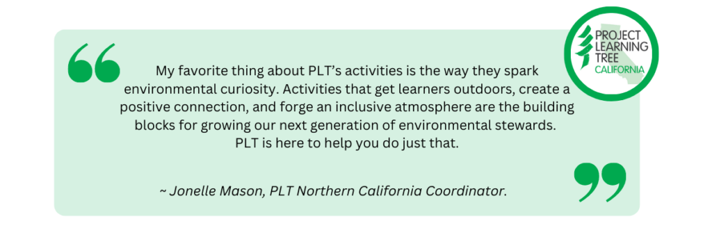 My favorite thing about PLT’s activities is the way they spark environmental curiosity. Activities that get learners outdoors, create a positive connection, and forge an inclusive atmosphere are the building blocks for growing our next generation of environmental stewards.  PLT is here to help you do just that. Quote by Jonelle Mason, PLT Northern California Coordinator. 